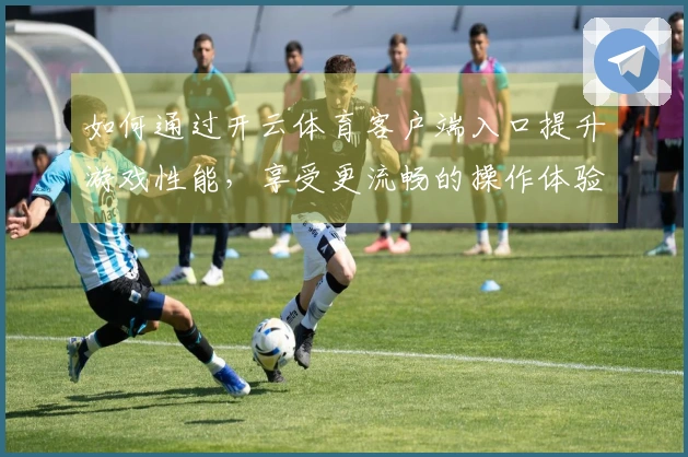 如何通过开云体育客户端入口提升游戏性能，享受更流畅的操作体验